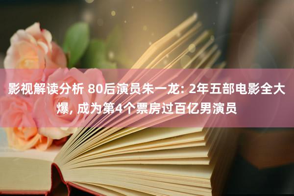 影视解读分析 80后演员朱一龙: 2年五部电影全大爆, 成为第4个票房过百亿男演员