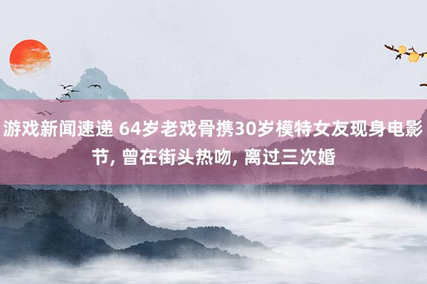 游戏新闻速递 64岁老戏骨携30岁模特女友现身电影节, 曾在街头热吻, 离过三次婚