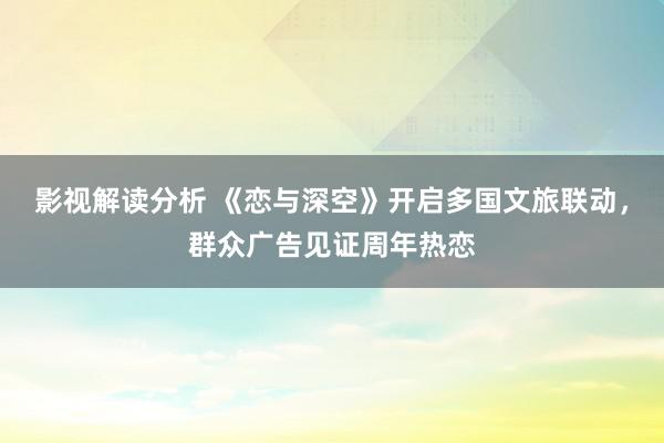 影视解读分析 《恋与深空》开启多国文旅联动，群众广告见证周年热恋