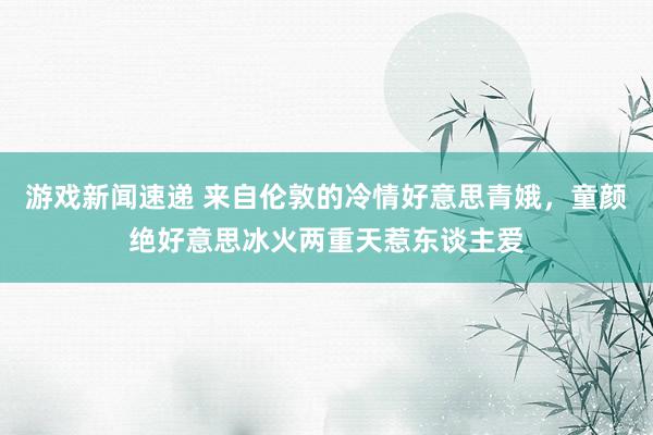 游戏新闻速递 来自伦敦的冷情好意思青娥，童颜绝好意思冰火两重天惹东谈主爱