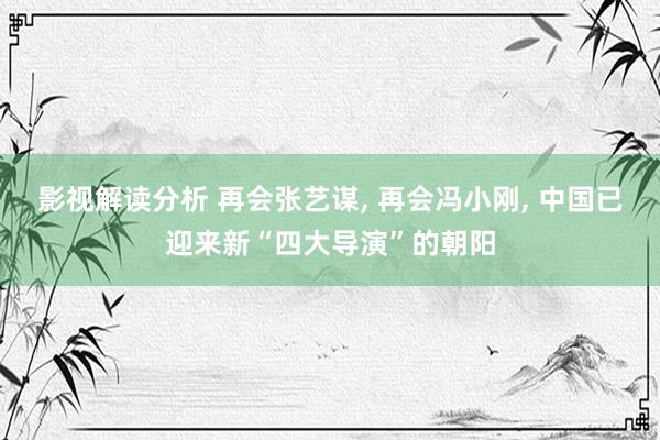 影视解读分析 再会张艺谋, 再会冯小刚, 中国已迎来新“四大导演”的朝阳