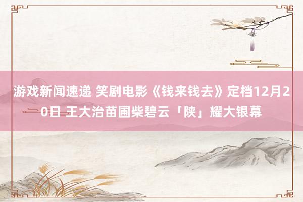 游戏新闻速递 笑剧电影《钱来钱去》定档12月20日 王大治苗圃柴碧云「陕」耀大银幕