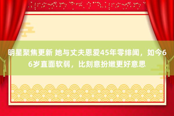 明星聚焦更新 她与丈夫恩爱45年零绯闻，如今66岁直面软弱，比刻意扮嫩更好意思