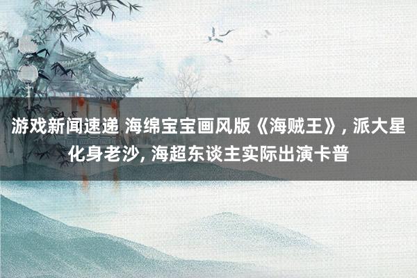 游戏新闻速递 海绵宝宝画风版《海贼王》, 派大星化身老沙, 海超东谈主实际出演卡普