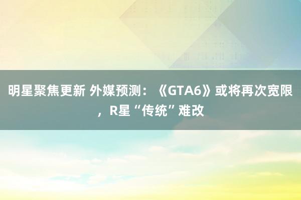 明星聚焦更新 外媒预测：《GTA6》或将再次宽限，R星“传统”难改