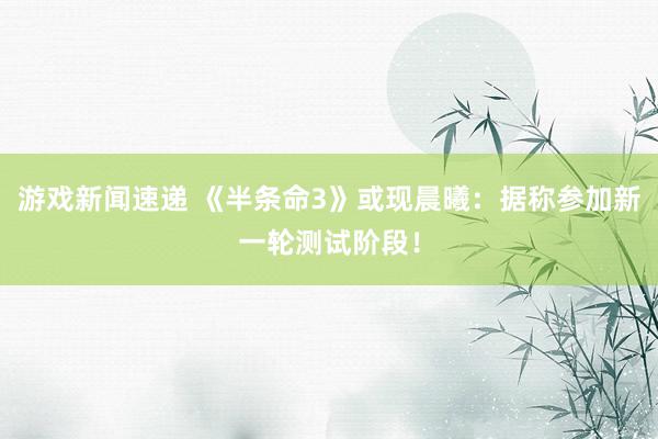 游戏新闻速递 《半条命3》或现晨曦：据称参加新一轮测试阶段！