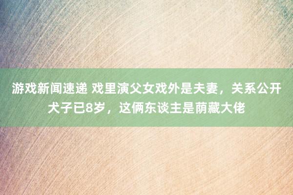 游戏新闻速递 戏里演父女戏外是夫妻，关系公开犬子已8岁，这俩东谈主是荫藏大佬