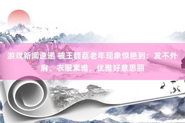 游戏新闻速递 被王馥荔老年现象惊艳到：发不外肩、衣服素雅，优雅好意思丽