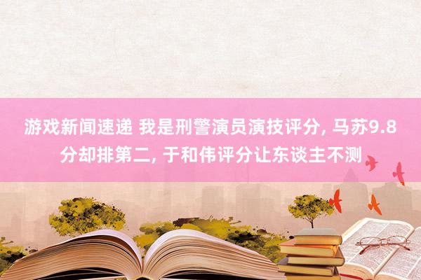 游戏新闻速递 我是刑警演员演技评分, 马苏9.8分却排第二, 于和伟评分让东谈主不测