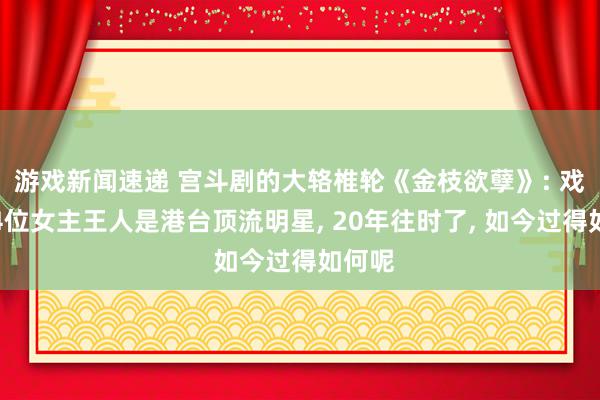 游戏新闻速递 宫斗剧的大辂椎轮《金枝欲孽》: 戏里的4位女主王人是港台顶流明星, 20年往时了, 如今过得如何呢