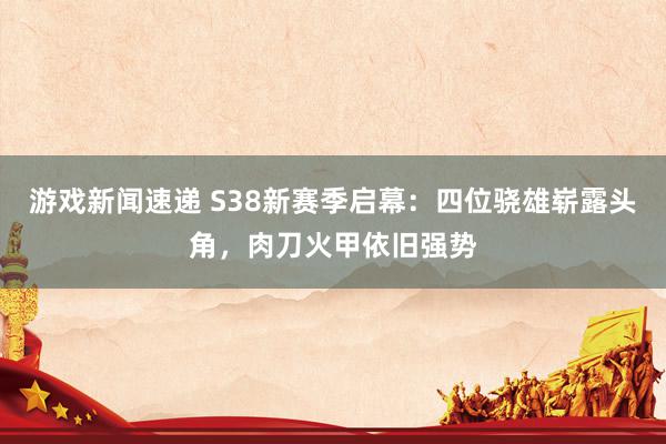 游戏新闻速递 S38新赛季启幕：四位骁雄崭露头角，肉刀火甲依旧强势