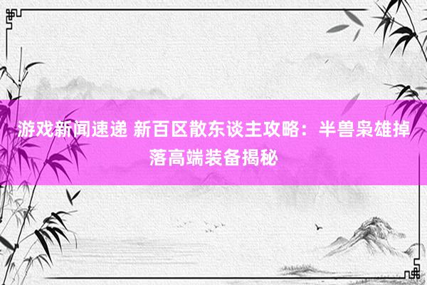 游戏新闻速递 新百区散东谈主攻略：半兽枭雄掉落高端装备揭秘