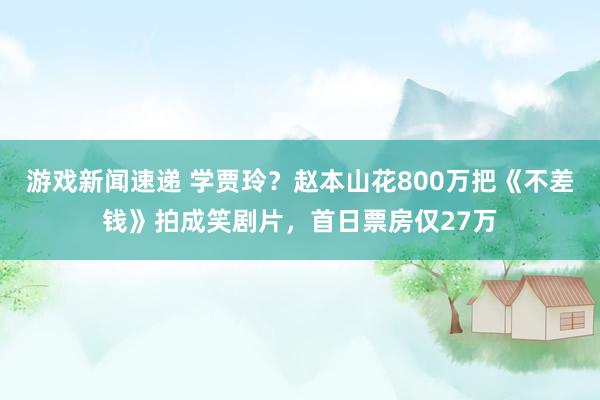 游戏新闻速递 学贾玲？赵本山花800万把《不差钱》拍成笑剧片，首日票房仅27万