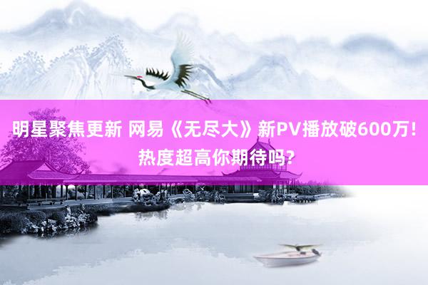 明星聚焦更新 网易《无尽大》新PV播放破600万! 热度超高你期待吗?