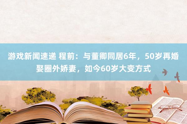 游戏新闻速递 程前：与董卿同居6年，50岁再婚娶圈外娇妻，如今60岁大变方式