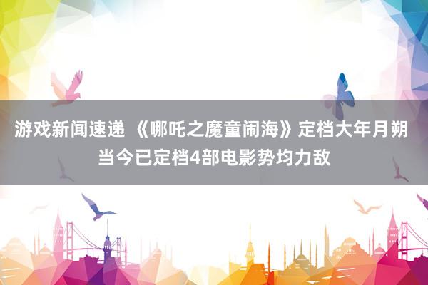 游戏新闻速递 《哪吒之魔童闹海》定档大年月朔 当今已定档4部电影势均力敌