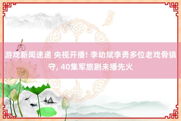 游戏新闻速递 央视开播! 李幼斌李勇多位老戏骨镇守, 40集军旅剧未播先火