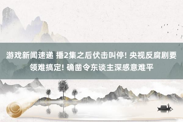 游戏新闻速递 播2集之后伏击叫停! 央视反腐剧要领难搞定! 确凿令东谈主深感意难平