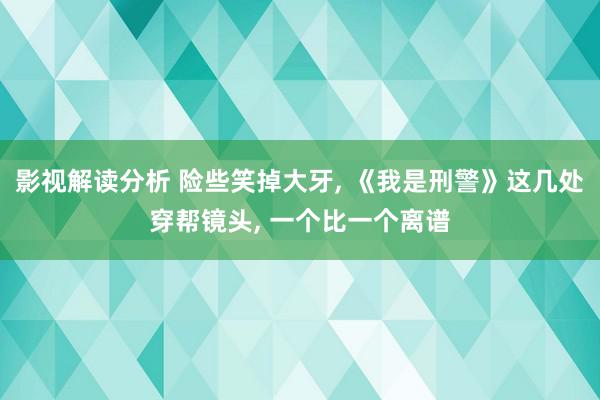 影视解读分析 险些笑掉大牙, 《我是刑警》这几处穿帮镜头, 一个比一个离谱