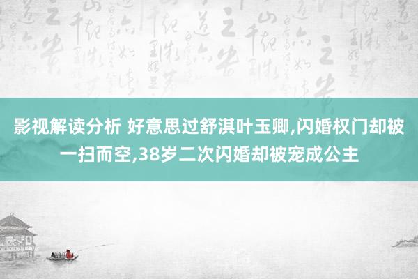 影视解读分析 好意思过舒淇叶玉卿,闪婚权门却被一扫而空,38岁二次闪婚却被宠成公主