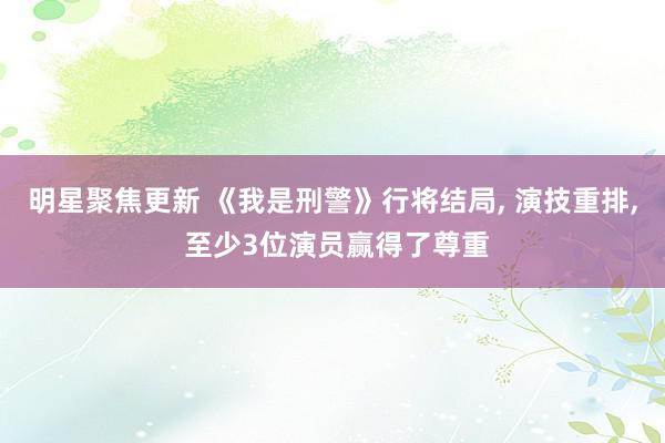 明星聚焦更新 《我是刑警》行将结局, 演技重排, 至少3位演员赢得了尊重