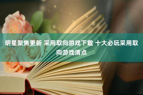 明星聚焦更新 采用取向游戏下载 十大必玩采用取向游戏清点