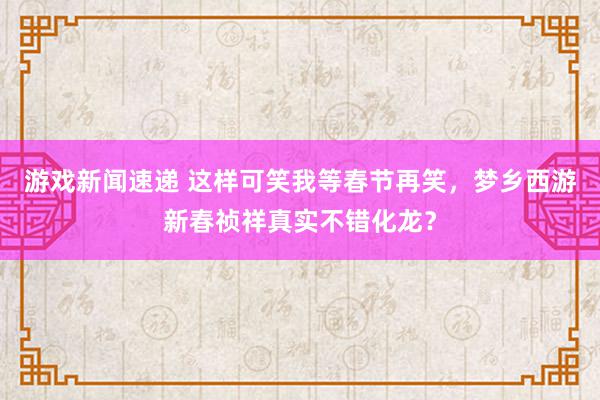 游戏新闻速递 这样可笑我等春节再笑，梦乡西游新春祯祥真实不错化龙？