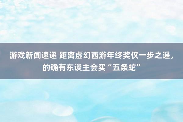 游戏新闻速递 距离虚幻西游年终奖仅一步之遥，的确有东谈主会买“五条蛇”