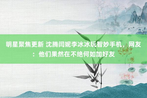 明星聚焦更新 沈腾闫妮李冰冰玩智妙手机，网友：他们果然在不绝何如加好友