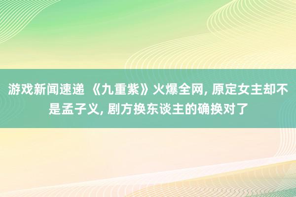 游戏新闻速递 《九重紫》火爆全网, 原定女主却不是孟子义, 剧方换东谈主的确换对了