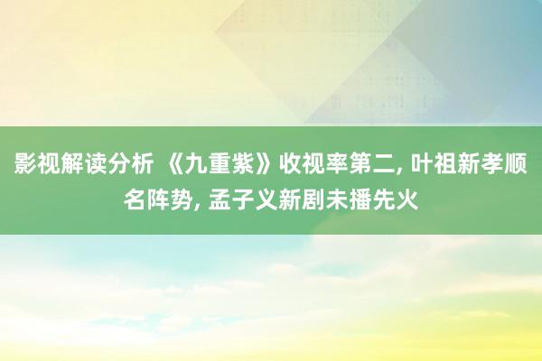 影视解读分析 《九重紫》收视率第二, 叶祖新孝顺名阵势, 孟子义新剧未播先火