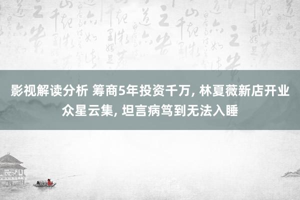 影视解读分析 筹商5年投资千万, 林夏薇新店开业众星云集, 坦言病笃到无法入睡