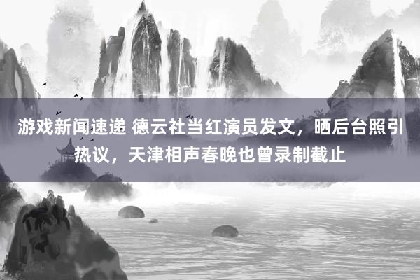 游戏新闻速递 德云社当红演员发文，晒后台照引热议，天津相声春晚也曾录制截止