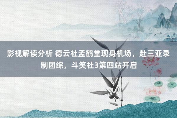 影视解读分析 德云社孟鹤堂现身机场，赴三亚录制团综，斗笑社3第四站开启