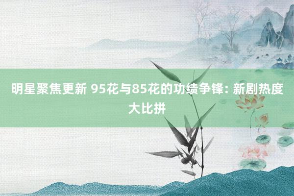 明星聚焦更新 95花与85花的功绩争锋: 新剧热度大比拼