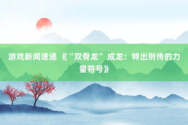 游戏新闻速递 《“双骨龙” 成龙：特出别传的力量符号》