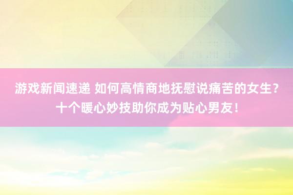 游戏新闻速递 如何高情商地抚慰说痛苦的女生？十个暖心妙技助你成为贴心男友！