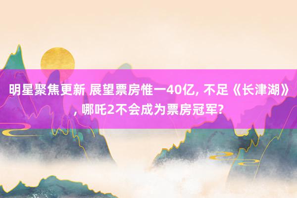 明星聚焦更新 展望票房惟一40亿, 不足《长津湖》, 哪吒2不会成为票房冠军?