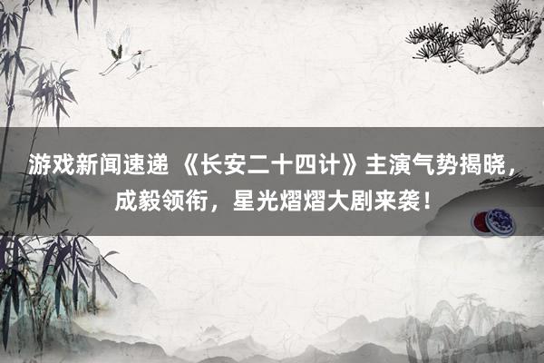 游戏新闻速递 《长安二十四计》主演气势揭晓，成毅领衔，星光熠熠大剧来袭！