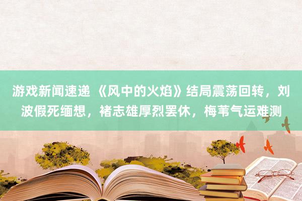 游戏新闻速递 《风中的火焰》结局震荡回转，刘波假死缅想，褚志雄厚烈罢休，梅苇气运难测