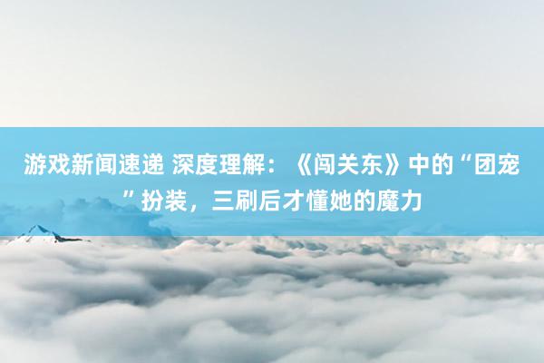 游戏新闻速递 深度理解：《闯关东》中的“团宠”扮装，三刷后才懂她的魔力