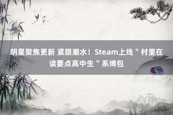 明星聚焦更新 紧跟潮水！Steam上线＂村里在读要点高中生＂系缚包