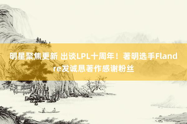 明星聚焦更新 出谈LPL十周年！著明选手Flandre发诚恳著作感谢粉丝