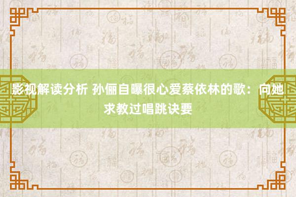 影视解读分析 孙俪自曝很心爱蔡依林的歌：向她求教过唱跳诀要