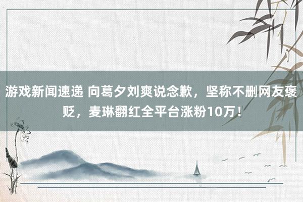 游戏新闻速递 向葛夕刘爽说念歉，坚称不删网友褒贬，麦琳翻红全平台涨粉10万！