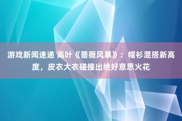 游戏新闻速递 高叶《蔷薇风暴》：帽衫混搭新高度，皮衣大衣碰撞出绝好意思火花