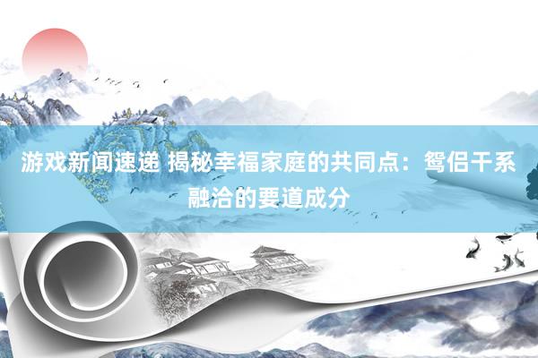 游戏新闻速递 揭秘幸福家庭的共同点：鸳侣干系融洽的要道成分