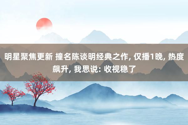 明星聚焦更新 撞名陈谈明经典之作, 仅播1晚, 热度飙升, 我思说: 收视稳了