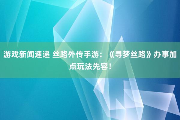 游戏新闻速递 丝路外传手游：《寻梦丝路》办事加点玩法先容！