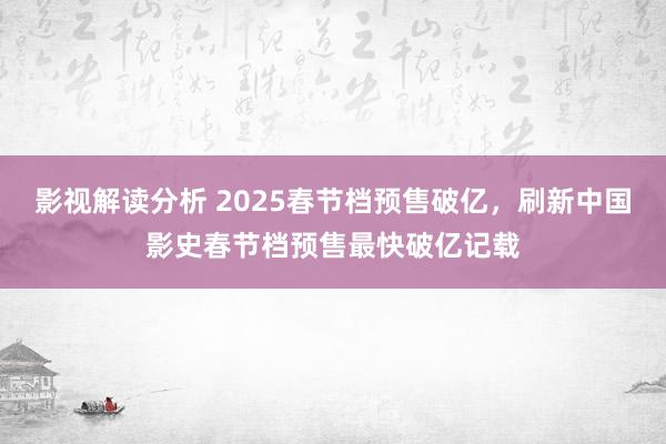 影视解读分析 2025春节档预售破亿，刷新中国影史春节档预售最快破亿记载